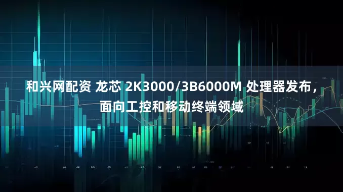 和兴网配资 龙芯 2K3000/3B6000M 处理器发布，面向工控和移动终端领域