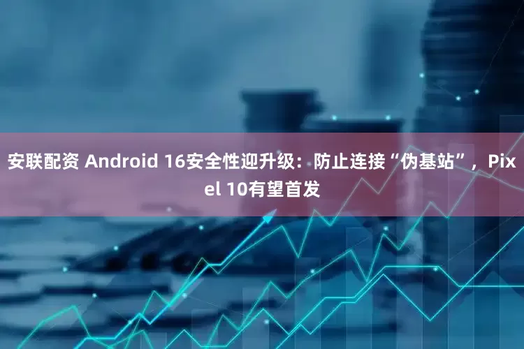 安联配资 Android 16安全性迎升级：防止连接“伪基站”，Pixel 10有望首发