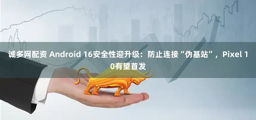 诚多网配资 Android 16安全性迎升级：防止连接“伪基站”，Pixel 10有望首发