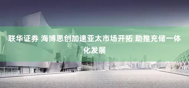 联华证券 海博思创加速亚太市场开拓 助推充储一体化发展