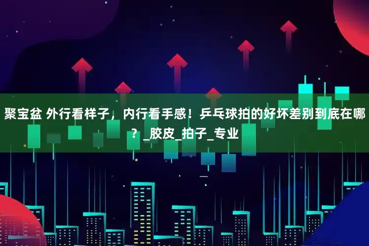 聚宝盆 外行看样子，内行看手感！乒乓球拍的好坏差别到底在哪？_胶皮_拍子_专业