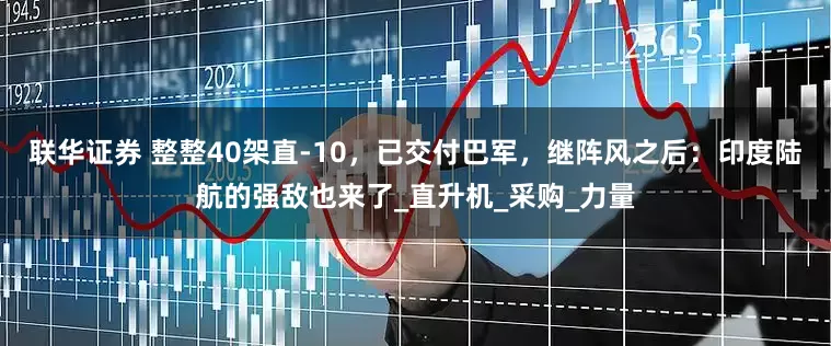 联华证券 整整40架直-10，已交付巴军，继阵风之后：印度陆航的强敌也来了_直升机_采购_力量