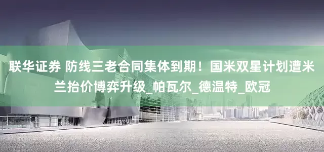 联华证券 防线三老合同集体到期！国米双星计划遭米兰抬价博弈升级_帕瓦尔_德温特_欧冠