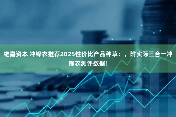 维嘉资本 冲锋衣推荐2025性价比产品种草：，附实际三合一冲锋衣测评数据！