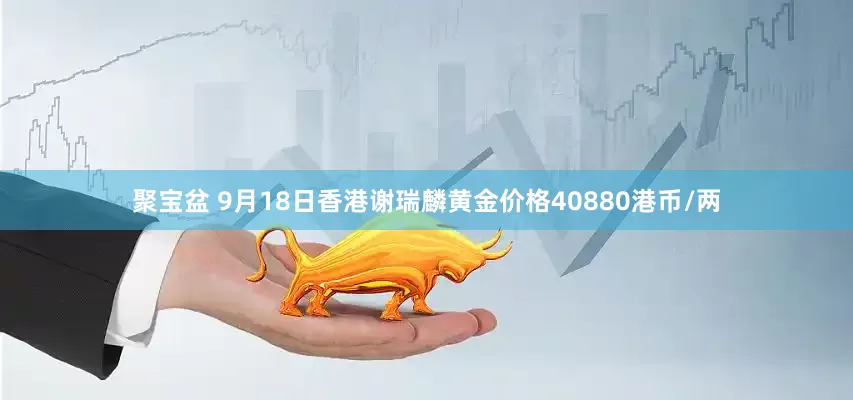 聚宝盆 9月18日香港谢瑞麟黄金价格40880港币/两
