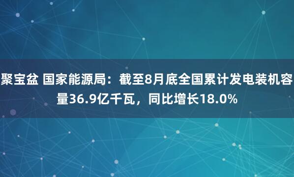 聚宝盆 国家能源局：截至8月底全国累计发电装机容量36.9亿千瓦，同比增长18.0%