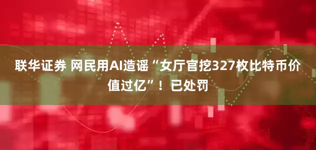 联华证券 网民用AI造谣“女厅官挖327枚比特币价值过亿”！已处罚