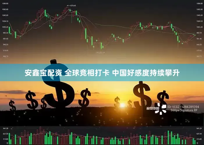 安鑫宝配资 全球竞相打卡 中国好感度持续攀升