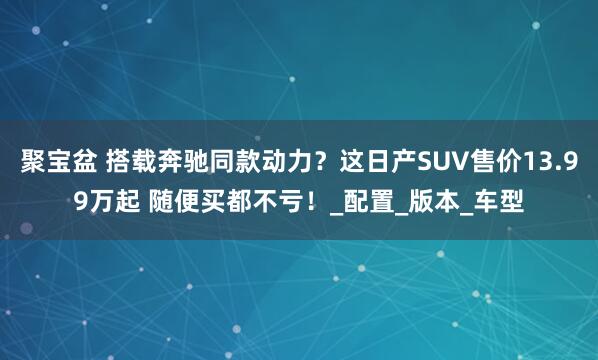 聚宝盆 搭载奔驰同款动力？这日产SUV售价13.99万起 随便买都不亏！_配置_版本_车型