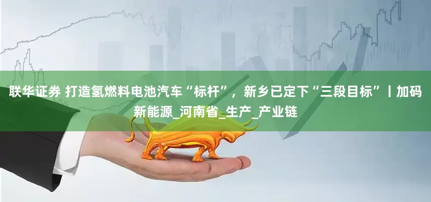 联华证券 打造氢燃料电池汽车“标杆”，新乡已定下“三段目标”丨加码新能源_河南省_生产_产业链