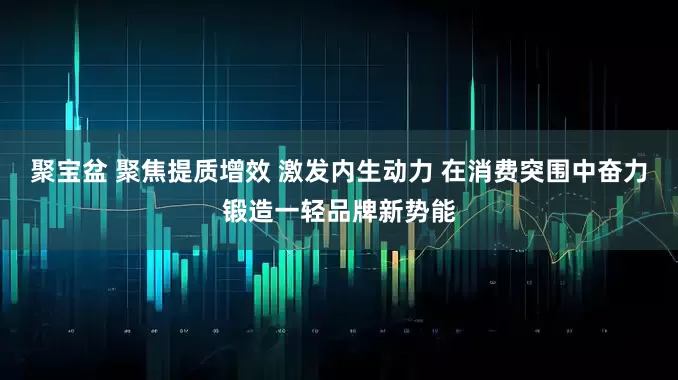 聚宝盆 聚焦提质增效 激发内生动力 在消费突围中奋力锻造一轻品牌新势能