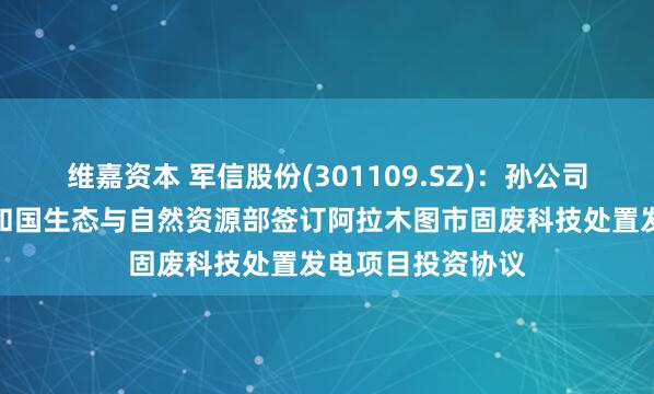 维嘉资本 军信股份(301109.SZ)：孙公司与哈萨克斯坦共和国生态与自然资源部签订阿拉木图市固废科技处置发电项目投资协议