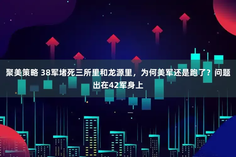 聚美策略 38军堵死三所里和龙源里，为何美军还是跑了？问题出在42军身上