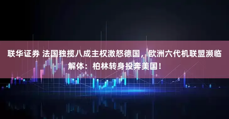 联华证券 法国独揽八成主权激怒德国，欧洲六代机联盟濒临解体：柏林转身投奔美国！