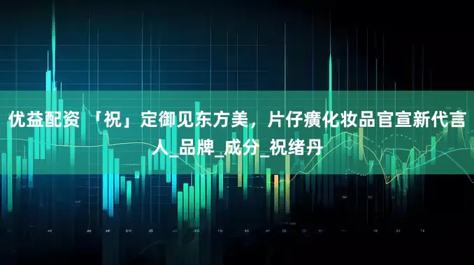 优益配资 「祝」定御见东方美，片仔癀化妆品官宣新代言人_品牌_成分_祝绪丹